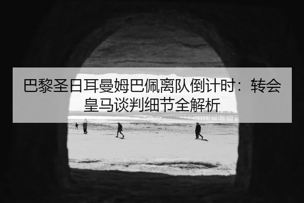 巴黎圣日耳曼姆巴佩离队倒计时：转会皇马谈判细节全解析